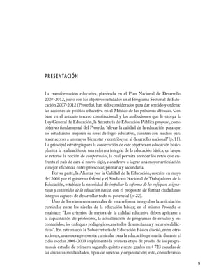 Presentación

La transformación educativa, planteada en el Plan Nacional de Desarrollo
2007-2012, junto con los objetivos señalados en el Programa Sectorial de Edu-
cación 2007-2012 (Prosedu), han sido considerados para dar sentido y ordenar
las acciones de política educativa en el México de las próximas décadas. Con
base en el artículo tercero constitucional y las atribuciones que le otorga la
Ley General de Educación, la Secretaría de Educación Pública propuso, como
objetivo fundamental del Prosedu, “elevar la calidad de la educación para que
los estudiantes mejoren su nivel de logro educativo, cuenten con medios para
tener acceso a un mayor bienestar y contribuyan al desarrollo nacional” (p. 11).
La principal estrategia para la consecución de este objetivo en educación básica
plantea la realización de una reforma integral de la educación básica, en la que
se retome la noción de competencias, la cual permita atender los retos que en-
frenta el país de cara al nuevo siglo, y coadyuve a lograr una mayor articulación
y mejor eficiencia entre preescolar, primaria y secundaria.
     Por su parte, la Alianza por la Calidad de la Educación, suscrita en mayo
del 2008 por el gobierno federal y el Sindicato Nacional de Trabajadores de la
Educación, establece la necesidad de impulsar la reforma de los enfoques, asigna-
turas y contenidos de la educación básica, con el propósito de formar ciudadanos
íntegros capaces de desarrollar todo su potencial (p. 22).
     Uno de los elementos centrales de esta reforma integral es la articulación
curricular entre los niveles de la educación básica; en el mismo Prosedu se
establece: “Los criterios de mejora de la calidad educativa deben aplicarse a
la capacitación de profesores, la actualización de programas de estudio y sus
contenidos, los enfoques pedagógicos, métodos de enseñanza y recursos didác-
ticos”. En este marco, la Subsecretaría de Educación Básica diseñó, entre otras
acciones, una nueva propuesta curricular para la educación primaria: durante el
ciclo escolar 2008-2009 implementó la primera etapa de prueba de los progra-
mas de estudio de primero, segundo, quinto y sexto grados en 4 723 escuelas de
las distintas modalidades, tipos de servicio y organización; esto, considerando

                                                                                    9
 
