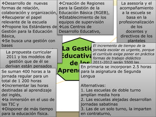 La gestión
Escolar
Elementos y
condiciones para
la reforma en la
gestión escolar
Gestión de la
asesoría
académica
en la escuela
Modelos de
gestión
específicos
para cada
contexto
Gestión
para
avanzar
hacia una
Escuela de
Tiempo
Completo
Gestión del
tiempo en
jornada
ampliada
Gestión del
tiempo
propuesto en
las escuelas de
medio tiempo
La Gestión
Educativa y
de los
Aprendizajes
Desarrollo de nuevas
formas de relación,
colaboración y organización,
Recuperar el papel
relevante de la escuela
Propone los Estándares de
Gestión para la Educación
Básica,
Se busca una gestión con
bases
Implica una comunicación
eficaz y una reorganización
del colectivo
Creación de Regiones
para la Gestión de la
Educación Básica (RGEB),
Establecimiento de los
equipos de supervisión
Los Centros de
Desarrollo Educativo,
La asesoría y el
acompañamiento
a la escuela se
basa en la
profesionalización
de los
docentes y
directivos de los
planteles
La propuesta curricular
2011 y los modelos de
gestión que de él se
derivan están pensados
para una escuela completa
El incremento de tiempo de la
jornada escolar es urgente, porque
el currículo exige poner en práctica
formas de trabajo didáctico
2011-2012 serán 5500 las
escuelas de tiempo completo
2012-2013 sean 7000
2015 45,000
Meta para el 2021 todas las
escuelas funcionen en edificios
propios
Se suman 400 horas a la
jornada regular para un
total de 1 200 horas
Incrementar las horas
destinadas al aprendizaje
del inglés,
la inmersión en el uso de
las TIC y
Disponer de más tiempo
para la educación física.
En primaria se incorporan 2.5 horas
para la asignatura de Segunda
Lengua
Alternativas:
1. Las escuelas de doble turno
amplían media hora
2. Las escuelas alejadas desarrollan
jornadas sabatinas
3. Las de un solo turno, la imparten
en contraturno,
 