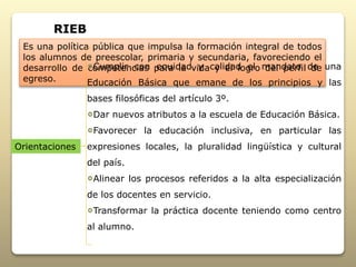 Es una política pública que impulsa la formación integral de todos
los alumnos de preescolar, primaria y secundaria, favoreciendo el
desarrollo de competencias para la vida y el logro del perfil de
egreso.
Cumplir con equidad y calidad el mandato de una
Educación Básica que emane de los principios y las
bases filosóficas del artículo 3º.
Dar nuevos atributos a la escuela de Educación Básica.
Favorecer la educación inclusiva, en particular las
expresiones locales, la pluralidad lingüística y cultural
del país.
Alinear los procesos referidos a la alta especialización
de los docentes en servicio.
Transformar la práctica docente teniendo como centro
al alumno.
RIEB
Orientaciones
 