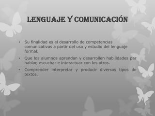 Lenguaje y comunicación

•   Su finalidad es el desarrollo de competencias
    comunicativas a partir del uso y estudio del lenguaje
    formal.
•   Que los alumnos aprendan y desarrollen habilidades par
    hablar, escuchar e interactuar con los otros.
•   Comprender interpretar y producir diversos tipos de
    textos.
 