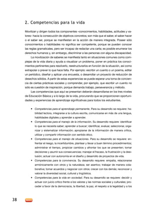2. Competencias para la vida

     Movilizan y dirigen todos los componentes –conocimientos, habilidades, actitudes y va-
     lores– hacia la consecución de objetivos concretos; son más que el saber, el saber hacer
     o el saber ser, porque se manifiestan en la acción de manera integrada. Poseer sólo
     conocimientos o habilidades no significa ser competente, porque se pueden conocer
     las reglas gramaticales, pero ser incapaz de redactar una carta; es posible enumerar los
     derechos humanos y, sin embargo, discriminar a las personas con alguna discapacidad.
         La movilización de saberes se manifiesta tanto en situaciones comunes como com-
     plejas de la vida diaria y ayuda a visualizar un problema, poner en práctica los conoci-
     mientos pertinentes para resolverlo, reestructurarlos en función de la situación, así como
     extrapolar o prever lo que hace falta. Por ejemplo: escribir un cuento o un poema, editar
     un periódico, diseñar y aplicar una encuesta, o desarrollar un proyecto de reducción de
     desechos sólidos. A partir de estas experiencias se puede esperar una toma de concien-
     cia de ciertas prácticas sociales y comprender, por ejemplo, que escribir un cuento no
     sólo es cuestión de inspiración, porque demanda trabajo, perseverancia y método.
         Las competencias que aquí se presentan deberán desarrollarse en los tres niveles
     de Educación Básica y a lo largo de la vida, procurando que se proporcionen oportuni-
     dades y experiencias de aprendizaje significativas para todos los estudiantes.


         •	 Competencias para el aprendizaje permanente. Para su desarrollo se requiere: ha-
             bilidad lectora, integrarse a la cultura escrita, comunicarse en más de una lengua,
             habilidades digitales y aprender a aprender.
         •	 Competencias para el manejo de la información. Su desarrollo requiere: identificar
             lo que se necesita saber; aprender a buscar; identificar, evaluar, seleccionar, orga-
             nizar y sistematizar información; apropiarse de la información de manera crítica,
             utilizar y compartir información con sentido ético.
         •	 Competencias para el manejo de situaciones. Para su desarrollo se requiere: en-
             frentar el riesgo, la incertidumbre, plantear y llevar a buen término procedimientos;
             administrar el tiempo, propiciar cambios y afrontar los que se presenten; tomar
             decisiones y asumir sus consecuencias; manejar el fracaso, la frustración y la desi-
             lusión; actuar con autonomía en el diseño y desarrollo de proyectos de vida.
         •	 Competencias para la convivencia. Su desarrollo requiere: empatía, relacionarse
             armónicamente con otros y la naturaleza; ser asertivo; trabajar de manera cola-
             borativa; tomar acuerdos y negociar con otros; crecer con los demás; reconocer y
             valorar la diversidad social, cultural y lingüística.
         •	 Competencias para la vida en sociedad. Para su desarrollo se requiere: decidir y
             actuar con juicio crítico frente a los valores y las normas sociales y culturales; pro-
             ceder a favor de la democracia, la libertad, la paz, el respeto a la legalidad y a los




38
 