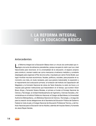 I. La Reforma Integral
                              de la Educación Básica



     Antecedentes


     L   a Reforma Integral de la Educación Básica tiene un vínculo de continuidad que in-
         tegra una suma de esfuerzos precedentes, porque recupera la visión que tuvo José
     Vasconcelos para reconocer, en la universalidad de la educación, el espacio propicio
     para construir y recrear nuestro ser como mexicanos; el esfuerzo metódico y constante
     desplegado para organizar el Plan de once años, impulsado por Jaime Torres Bodet, que
     logró movilizar recursos económicos, fiscales, políticos y sociales, para proyectar en su
     momento una meta, sin duda necesaria, pero que parecía inalcanzable: la expansión y
     el mejoramiento de la educación primaria, la fundación del Instituto de Capacitación del
     Magisterio y la Comisión Nacional de Libros de Texto Gratuitos; la visión de futuro y el
     impulso para generar instituciones que trascendieron en el tiempo, que tuvieron Víctor
     Bravo Ahuja y Fernando Solana Morales, el primero al fundar el Consejo Nacional de
     Ciencia y Tecnología, la Unidad Interdisciplinaria de Ingeniería y Ciencias Sociales y Ad-
     ministrativas en el Instituto Politécnico Nacional; el Colegio de Bachilleres; la Universidad
     Autónoma Metropolitana, y la Biblioteca Nacional de Ciencia y Tecnología, y el segundo
     para la creación de las delegaciones de la Secretaría de Educación Pública del Gobierno
     Federal en todo el país; el Colegio Nacional de Educación Profesional Técnica, y del Ins-
     tituto Nacional para la Educación de los Adultos; además del impulso liberal y humanista
     de Jesús Reyes Heroles.




14
 
