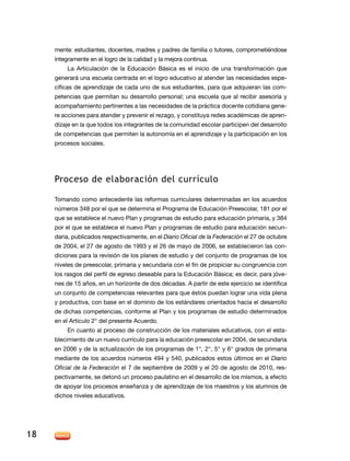 mente: estudiantes, docentes, madres y padres de familia o tutores, comprometiéndose
     íntegramente en el logro de la calidad y la mejora continua.
          La Articulación de la Educación Básica es el inicio de una transformación que
     generará una escuela centrada en el logro educativo al atender las necesidades espe-
     cíficas de aprendizaje de cada uno de sus estudiantes, para que adquieran las com-
     petencias que permitan su desarrollo personal; una escuela que al recibir asesoría y
     acompañamiento pertinentes a las necesidades de la práctica docente cotidiana gene-
     re acciones para atender y prevenir el rezago, y constituya redes académicas de apren-
     dizaje en la que todos los integrantes de la comunidad escolar participen del desarrollo
     de competencias que permiten la autonomía en el aprendizaje y la participación en los
     procesos sociales.




     Proceso de elaboración del currículo

     Tomando como antecedente las reformas curriculares determinadas en los acuerdos
     números 348 por el que se determina el Programa de Educación Preescolar, 181 por el
     que se establece el nuevo Plan y programas de estudio para educación primaria, y 384
     por el que se establece el nuevo Plan y programas de estudio para educación secun-
     daria, publicados respectivamente, en el Diario Oficial de la Federación el 27 de octubre
     de 2004, el 27 de agosto de 1993 y el 26 de mayo de 2006, se establecieron las con-
     diciones para la revisión de los planes de estudio y del conjunto de programas de los
     niveles de preescolar, primaria y secundaria con el fin de propiciar su congruencia con
     los rasgos del perfil de egreso deseable para la Educación Básica; es decir, para jóve-
     nes de 15 años, en un horizonte de dos décadas. A partir de este ejercicio se identifica
     un conjunto de competencias relevantes para que éstos puedan lograr una vida plena
     y productiva, con base en el dominio de los estándares orientados hacia el desarrollo
     de dichas competencias, conforme al Plan y los programas de estudio determinados
     en el Artículo 2° del presente Acuerdo.
          En cuanto al proceso de construcción de los materiales educativos, con el esta-
     blecimiento de un nuevo currículo para la educación preescolar en 2004, de secundaria
     en 2006 y de la actualización de los programas de 1°, 2°, 5° y 6° grados de primaria
     mediante de los acuerdos números 494 y 540, publicados estos últimos en el Diario
     Oficial de la Federación el 7 de septiembre de 2009 y el 20 de agosto de 2010, res-
     pectivamente, se detonó un proceso paulatino en el desarrollo de los mismos, a efecto
     de apoyar los procesos enseñanza y de aprendizaje de los maestros y los alumnos de
     dichos niveles educativos.




18
 