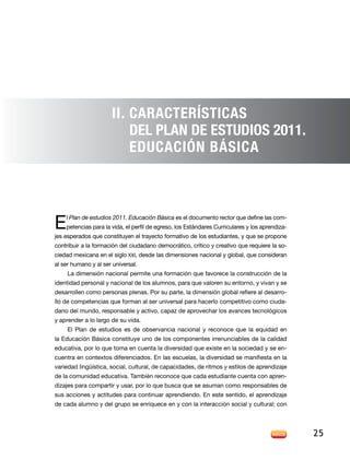II. CarActerísticas
                          del Plan de estudios 2011.
                          Educación Básica




E   l Plan de estudios 2011. Educación Básica es el documento rector que define las com-
    petencias para la vida, el perfil de egreso, los Estándares Curriculares y los aprendiza-
jes esperados que constituyen el trayecto formativo de los estudiantes, y que se propone
contribuir a la formación del ciudadano democrático, crítico y creativo que requiere la so-
ciedad mexicana en el siglo XXI, desde las dimensiones nacional y global, que consideran
al ser humano y al ser universal.
     La dimensión nacional permite una formación que favorece la construcción de la
identidad personal y nacional de los alumnos, para que valoren su entorno, y vivan y se
desarrollen como personas plenas. Por su parte, la dimensión global refiere al desarro-
llo de competencias que forman al ser universal para hacerlo competitivo como ciuda-
dano del mundo, responsable y activo, capaz de aprovechar los avances tecnológicos
y aprender a lo largo de su vida.
     El Plan de estudios es de observancia nacional y reconoce que la equidad en
la Educación Básica constituye uno de los componentes irrenunciables de la calidad
educativa, por lo que toma en cuenta la diversidad que existe en la sociedad y se en-
cuentra en contextos diferenciados. En las escuelas, la diversidad se manifiesta en la
variedad lingüística, social, cultural, de capacidades, de ritmos y estilos de aprendizaje
de la comunidad educativa. También reconoce que cada estudiante cuenta con apren-
dizajes para compartir y usar, por lo que busca que se asuman como responsables de
sus acciones y actitudes para continuar aprendiendo. En este sentido, el aprendizaje
de cada alumno y del grupo se enriquece en y con la interacción social y cultural; con




                                                                                                25
 