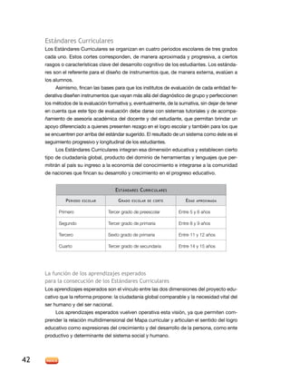 Estándares Curriculares
     Los Estándares Curriculares se organizan en cuatro periodos escolares de tres grados
     cada uno. Estos cortes corresponden, de manera aproximada y progresiva, a ciertos
     rasgos o características clave del desarrollo cognitivo de los estudiantes. Los estánda-
     res son el referente para el diseño de instrumentos que, de manera externa, evalúen a
     los alumnos.
          Asimismo, fincan las bases para que los institutos de evaluación de cada entidad fe-
     derativa diseñen instrumentos que vayan más allá del diagnóstico de grupo y perfeccionen
     los métodos de la evaluación formativa y, eventualmente, de la sumativa, sin dejar de tener
     en cuenta que este tipo de evaluación debe darse con sistemas tutoriales y de acompa-
     ñamiento de asesoría académica del docente y del estudiante, que permitan brindar un
     apoyo diferenciado a quienes presenten rezago en el logro escolar y también para los que
     se encuentren por arriba del estándar sugerido. El resultado de un sistema como éste es el
     seguimiento progresivo y longitudinal de los estudiantes.
          Los Estándares Curriculares integran esa dimensión educativa y establecen cierto
     tipo de ciudadanía global, producto del dominio de herramientas y lenguajes que per-
     mitirán al país su ingreso a la economía del conocimiento e integrarse a la comunidad
     de naciones que fincan su desarrollo y crecimiento en el progreso educativo.


                                      E stándares C urriculares

              P eriodo   escolar        G rado   escolar de corte      E dad   aproximada


           Primero                 Tercer grado de preescolar       Entre 5 y 6 años

           Segundo                 Tercer grado de primaria         Entre 8 y 9 años

           Tercero                 Sexto grado de primaria          Entre 11 y 12 años

           Cuarto                  Tercer grado de secundaria       Entre 14 y 15 años




     La función de los aprendizajes esperados
     para la consecución de los Estándares Curriculares
     Los aprendizajes esperados son el vínculo entre las dos dimensiones del proyecto edu-
     cativo que la reforma propone: la ciudadanía global comparable y la necesidad vital del
     ser humano y del ser nacional.
          Los aprendizajes esperados vuelven operativa esta visión, ya que permiten com-
     prender la relación multidimensional del Mapa curricular y articulan el sentido del logro
     educativo como expresiones del crecimiento y del desarrollo de la persona, como ente
     productivo y determinante del sistema social y humano.




42
 