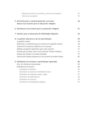 Educación Artística en primaria, y Artes en secundaria    55
        Tutoría en secundaria                                     55


5. Diversificación y contextualización curricular:                56
  Marcos Curriculares para la educación indígena


6. Parámetros Curriculares para la educación indígena             61


7. Gestión para el desarrollo de Habilidades Digitales            64


8. La gestión educativa y de los aprendizajes                     69
  La gestión escolar                                              69
  Elementos y condiciones para la reforma en la gestión escolar   70
  Gestión de la asesoría académica en la escuela                  70
  Modelos de gestión específicos para cada contexto               71
  Gestión para avanzar hacia una Escuela de Tiempo Completo       71
  Gestión del tiempo en jornada ampliada                          77
  Gestión del tiempo propuesto en las escuelas de medio tiempo    82


9. Estándares Curriculares y aprendizajes esperados               85
  pisa. Un referente internacional                                85
  Estándares Curriculares                                         86
     Estándares de Español                                        86
     Estándares nacionales de habilidad lectora                   87
     Estándares de Segunda Lengua: Inglés                         87
     Estándares de Matemáticas                                    88
     Estándares de Ciencias                                       88
     Estándares de Habilidades Digitales                          89
 