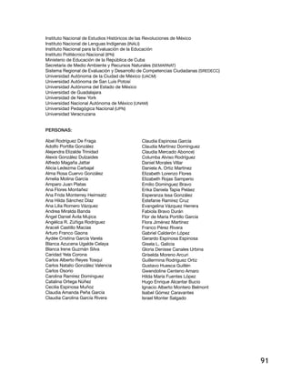 Instituto Nacional de Estudios Históricos de las Revoluciones de México
Instituto Nacional de Lenguas Indígenas (INALI)
Instituto Nacional para la Evaluación de la Educación
Instituto Politécnico Nacional (IPN)
Ministerio de Educación de la República de Cuba
Secretaría de Medio Ambiente y Recursos Naturales (SEMARNAT)
Sistema Regional de Evaluación y Desarrollo de Competencias Ciudadanas (SREDECC)
Universidad Autónoma de la Ciudad de México (UACM)
Universidad Autónoma de San Luis Potosí
Universidad Autónoma del Estado de México
Universidad de Guadalajara
Universidad de New York
Universidad Nacional Autónoma de México (UNAM)
Universidad Pedagógica Nacional (UPN)
Universidad Veracruzana


Personas:

Abel Rodríguez De Fraga                     Claudia Espinosa García
Adolfo Portilla González                    Claudia Martínez Domínguez
Alejandra Elizalde Trinidad                 Claudia Mercado Abonce)
Alexis González Dulzaides                   Columba Alviso Rodríguez
Alfredo Magaña Jattar                       Daniel Morales Villar
Alicia Ledezma Carbajal                     Daniela A. Ortiz Martínez
Alma Rosa Cuervo González                   Elizabeth Lorenzo Flores
Amelia Molina García                        Elizabeth Rojas Samperio
Amparo Juan Platas                          Emilio Domínguez Bravo
Ana Flores Montañez                         Erika Daniela Tapia Peláez
Ana Frida Monterrey Heimsatz                Esperanza Issa González
Ana Hilda Sánchez Díaz                      Estefanie Ramírez Cruz
Ana Lilia Romero Vázquez                    Evangelina Vázquez Herrera
Andrea Miralda Banda                        Fabiola Bravo Durán
Ángel Daniel Ávila Mujica                   Flor de María Portillo García
Angélica R. Zúñiga Rodríguez                Flora Jiménez Martínez
Araceli Castillo Macías                     Franco Pérez Rivera
Arturo Franco Gaona                         Gabriel Calderón López
Aydée Cristina García Varela                Gerardo Espinosa Espinosa
Blanca Azucena Ugalde Celaya                Gisela L. Galicia
Blanca Irene Guzmán Silva                   Gloria Denisse Canales Urbina
Caridad Yela Corona                         Griselda Moreno Arcuri
Carlos Alberto Reyes Tosqui                 Guillermina Rodríguez Ortiz
Carlos Natalio González Valencia            Gustavo Huesca Guillén
Carlos Osorio                               Gwendoline Centeno Amaro
Carolina Ramírez Domínguez                  Hilda María Fuentes López
Catalina Ortega Núñez                       Hugo Enrique Alcantar Bucio
Cecilia Espinosa Muñoz                      Ignacio Alberto Montero Belmont
Claudia Amanda Peña García                  Isabel Gómez Caravantes
Claudia Carolina García Rivera              Israel Monter Salgado




                                                                                   91
 