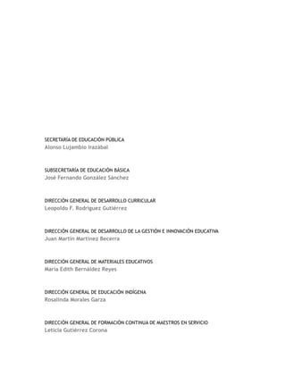 Secretaría de Educación Pública
Alonso Lujambio Irazábal



Subsecretaría de Educación Básica
José Fernando González Sánchez



Dirección General de Desarrollo Curricular
Leopoldo F. Rodríguez Gutiérrez



Dirección General de Desarrollo de la Gestión e Innovación Educativa
Juan Martín Martínez Becerra



Dirección General de Materiales Educativos
María Edith Bernáldez Reyes



Dirección General de Educación Indígena
Rosalinda Morales Garza



Dirección General de Formación Continua de MAESTROs en Servicio
Leticia Gutiérrez Corona
 