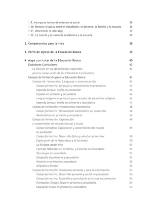 1.9. Incorporar temas de relevancia social                                        36
  1.10. Renovar el pacto entre el estudiante, el docente, la familia y la escuela   36
  1.11. Reorientar el liderazgo                                                     37
  1.12. La tutoría y la asesoría académica a la escuela                             37


2. Competencias para la vida                                                        38


3. Perfil de egreso de la Educación Básica                                          39


4. Mapa curricular de la Educación Básica                                           40
  Estándares Curriculares                                                           42
     La función de los aprendizajes esperados                                       42
     para la consecución de los Estándares Curriculares
  Campos de formación para la Educación Básica                                      43
     Campo de formación: Lenguaje y comunicación                                    43
        Campo formativo: Lenguaje y comunicación en preescolar                      44
        Segunda Lengua: Inglés en preescolar                                        45
        Español en primaria y secundaria                                            46
        Lengua Indígena en primaria para escuelas de educación indígena             46
        Segunda Lengua: Inglés en primaria y secundaria                             47
     Campo de formación: Pensamiento matemático                                     48
        Campo formativo: Pensamiento matemático en preescolar                       48
        Matemáticas en primaria y secundaria                                        49
     Campo de formación: Exploración                                                49
     y comprensión del mundo natural y social
        Campo formativo: Exploración y conocimiento del mundo                       49
        en preescolar
        Campo formativo: Desarrollo físico y salud en preescolar                    50
        Exploración de la Naturaleza y la Sociedad                                  50
        La Entidad donde Vivo                                                       51
        Ciencias Naturales en primaria, y Ciencias en secundaria                    51
        Tecnología en secundaria                                                    51
        Geografía en primaria y secundaria                                          51
        Historia en primaria y secundaria                                           52
        Asignatura Estatal                                                          52
     Campo de formación: Desarrollo personal y para la convivencia                  53
        Campo formativo: Desarrollo personal y social en preescolar                 54
        Campo formativo: Expresión y apreciación artísticas en preescolar           54
        Formación Cívica y Ética en primaria y secundaria                           54
        Educación Física en primaria y secundaria                                   54
 