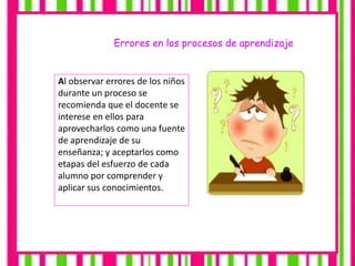 Errores en los procesos de aprendizaje
Al observar errores de los niños
durante un proceso se
recomienda que el docente se
interese en ellos para
aprovecharlos como una fuente
de aprendizaje de su
enseñanza; y aceptarlos como
etapas del esfuerzo de cada
alumno por comprender y
aplicar sus conocimientos.
 