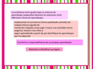 La enseñanza entre iguales bajo un entorno de
aprendizaje cooperativo favorece las relaciones entre
diferentes ritmos de aprendizajes.
Implementar el currículo en forma equilibrada: períodos de
trabajo intenso seguido de
momentos relajados como jugar o hacer una actividad menos
exigente; motivar a los niños a
seguir aprendiendo a partir de que identifique los aprendizajes
que ha adquirido
Enseñarlo a responsabilizarse de sus propios aprendizajes
Motivarlo a identificar sus logros
 