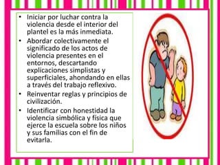 • Iniciar por luchar contra la
violencia desde el interior del
plantel es la más inmediata.
• Abordar colectivamente el
significado de los actos de
violencia presentes en el
entornos, descartando
explicaciones simplistas y
superficiales, ahondando en ellas
a través del trabajo reflexivo.
• Reinventar reglas y principios de
civilización.
• Identificar con honestidad la
violencia simbólica y física que
ejerce la escuela sobre los niños
y sus familias con el fin de
evitarla.
 