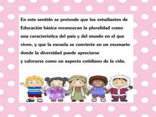 En este sentido se pretende que los estudiantes de
Educación básica reconozcan la pluralidad como
una característica del país y del mundo en el que
viven, y que la escuela se convierte en un escenario
donde la diversidad puede apreciarse
y valorarse como un aspecto cotidiano de la vida.
 