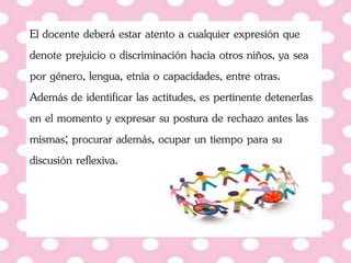 El docente deberá estar atento a cualquier expresión que
denote prejuicio o discriminación hacia otros niños, ya sea
por género, lengua, etnia o capacidades, entre otras.
Además de identificar las actitudes, es pertinente detenerlas
en el momento y expresar su postura de rechazo antes las
mismas; procurar además, ocupar un tiempo para su
discusión reflexiva.
 