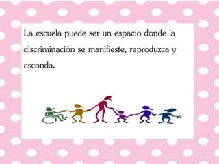 La escuela puede ser un espacio donde la
discriminación se manifieste, reproduzca y
esconda.
 