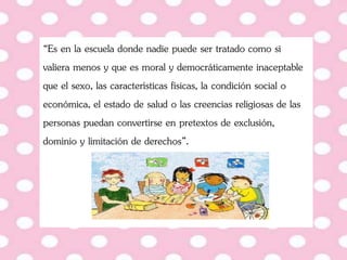 “Es en la escuela donde nadie puede ser tratado como si
valiera menos y que es moral y democráticamente inaceptable
que el sexo, las características físicas, la condición social o
económica, el estado de salud o las creencias religiosas de las
personas puedan convertirse en pretextos de exclusión,
dominio y limitación de derechos”.
 
