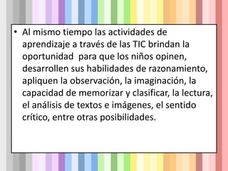 • Al mismo tiempo las actividades de
aprendizaje a través de las TIC brindan la
oportunidad para que los niños opinen,
desarrollen sus habilidades de razonamiento,
apliquen la observación, la imaginación, la
capacidad de memorizar y clasificar, la lectura,
el análisis de textos e imágenes, el sentido
crítico, entre otras posibilidades.
 