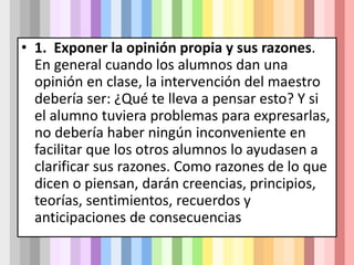 • 1. Exponer la opinión propia y sus razones.
En general cuando los alumnos dan una
opinión en clase, la intervención del maestro
debería ser: ¿Qué te lleva a pensar esto? Y si
el alumno tuviera problemas para expresarlas,
no debería haber ningún inconveniente en
facilitar que los otros alumnos lo ayudasen a
clarificar sus razones. Como razones de lo que
dicen o piensan, darán creencias, principios,
teorías, sentimientos, recuerdos y
anticipaciones de consecuencias
 