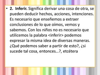 • 2. Inferir. Significa derivar una cosa de otra, se
pueden deducir hechos, acciones, intenciones.
Es necesario que enseñemos a extraer
conclusiones de lo que oímos, vemos y
sabemos. Con los niños no es necesario que
utilicemos la palabra <inferir> podemos
expresar la misma idea de diversas maneras.
¿Qué podemos saber a partir de esto?, ¿si
sucede tal cosa, entonces…?, etcétera
 