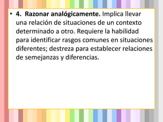 • 4. Razonar analógicamente. Implica llevar
una relación de situaciones de un contexto
determinado a otro. Requiere la habilidad
para identificar rasgos comunes en situaciones
diferentes; destreza para establecer relaciones
de semejanzas y diferencias.
 