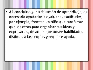 • A l concluir alguna situación de aprendizaje, es
necesario ayudarlos a evaluar sus actitudes,
por ejemplo, frente a un niño que tardó más
que los otros para organizar sus ideas y
expresarlas, de aquel que posee habilidades
distintas a las propias y requiere ayuda.
 