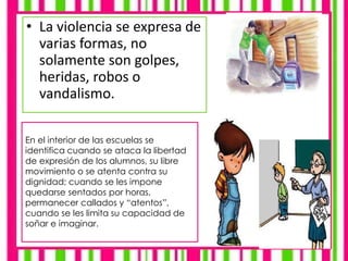 • La violencia se expresa de
varias formas, no
solamente son golpes,
heridas, robos o
vandalismo.
En el interior de las escuelas se
identifica cuando se ataca la libertad
de expresión de los alumnos, su libre
movimiento o se atenta contra su
dignidad; cuando se les impone
quedarse sentados por horas,
permanecer callados y “atentos”,
cuando se les limita su capacidad de
soñar e imaginar.
 