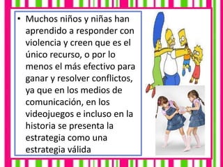 • Muchos niños y niñas han
aprendido a responder con
violencia y creen que es el
único recurso, o por lo
menos el más efectivo para
ganar y resolver conflictos,
ya que en los medios de
comunicación, en los
videojuegos e incluso en la
historia se presenta la
estrategia como una
estrategia válida
 