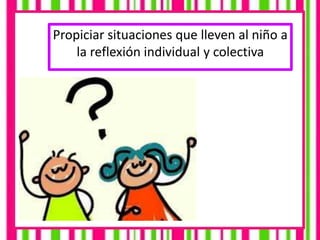 Propiciar situaciones que lleven al niño a
la reflexión individual y colectiva
 