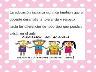 La educación inclusiva significa también que el
docente desarrolle la tolerancia y respeto
hacia las diferencias de todo tipo que puedan
existir en el aula
 