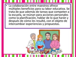• La colaboración entre maestros ofrece
múltiples beneficios para su labor educativa. Se
trata de que además de tareas que competen a
la escuela, se reúnan para acciones personales
como la planificación, hablar de lo que harán y
después de cómo les resultó, con el objeto de
intercambiar experiencias y propuestas.
 