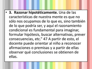 • 3. Razonar hipotéticamente. Una de las
características de nuestra mente es que no
sólo nos ocupamos de lo que es, sino también
de lo que podría ser, y aquí el razonamiento
condicional es fundamental para imaginar,
formular hipótesis, buscar alternativas, prever
consecuencias, etc.” 47 A partir de esto, el
docente puede orientar al niño a reconocer
afirmaciones o premisas y a partir de ellas
observar qué conclusiones se obtienen de
ellas.
 