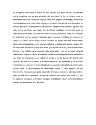de manejo de emociones es básico en toda persona que quiera educar, básicamente
podría mencionar que es sino el punto más importante, si de los primero, pues es
meramente necesario contar con un juicio crítico, con amplitud en ideología y apreciación
por las personas que nos rodean, aceptando siempre lo que vemos y no forzando a un
cambio, para que con ello gocemos de relaciones interpersonales amenas, logrando con
esto formar individuos que hagan uso de dichas habilidades emocionales para su
desarrollo hacia el éxito, y que esto de manera opuesta les afecte en un futuro. Así mismo
es importante que se anexen habilidades para conseguir el trabajar en conjunto, en
unidad, si se habla de una mejora contar con todas las partes relevantes ensambladas
hacia una misma dirección y con un mismo objetivo se puede decir que se contaran con
los resultados esperados, por lo tanto es de gran ayuda que el programa establezca las
formas y los métodos para conseguir dicha integración y que en un futuro hablando
laboralmente se pueda cumplir. El bienestar de todo alumno es primeramente observando
que todos se encuentran en un estado de unidad y no de división. En definitiva las
técnicas, los métodos, la teoría, el sustento referencial, las habilidades y las actitudes
necesarias que contienen el plan analizado son muy acordes a los objetivos profesionales
futuros, pues al proporcionarse lo mencionado provee a cada egresado de las
herramientas necesarias para poder desarrollar de manera óptima sus laborales dentro y
fuera del aula, siendo ejemplo por lo tanto de una mejora constante, pero sobre todo, que
los docentes a cargo de la formación son aptos en habilidad y calidad humana para hacer
frente a las necesidades de la sociedad.
 