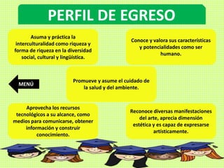 PERFIL DE EGRESO
Asuma y práctica la
interculturalidad como riqueza y
forma de riqueza en la diversidad
social, cultural y lingüística.
Conoce y valora sus características
y potencialidades como ser
humano.
Promueve y asume el cuidado de
la salud y del ambiente.
Aprovecha los recursos
tecnológicos a su alcance, como
medios para comunicarse, obtener
información y construir
conocimiento.
Reconoce diversas manifestaciones
del arte, aprecia dimensión
estética y es capaz de expresarse
artísticamente.
MENÚ
 
