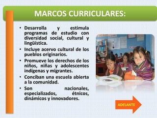 • Desarrolla y estimula
programas de estudio con
diversidad social, cultural y
lingüística.
• Incluye acervo cultural de los
pueblos originarios.
• Promueve los derechos de los
niños, niñas y adolescentes
indígenas y migrantes.
• Conciban una escuela abierta
a la comunidad.
• Son nacionales,
especializados, étnicos,
dinámicos y innovadores.
MARCOS CURRICULARES:
ADELANTE
 