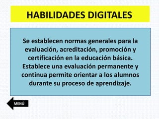 MENÚ
HABILIDADES DIGITALES
Se establecen normas generales para la
evaluación, acreditación, promoción y
certificación en la educación básica.
Establece una evaluación permanente y
continua permite orientar a los alumnos
durante su proceso de aprendizaje.
 