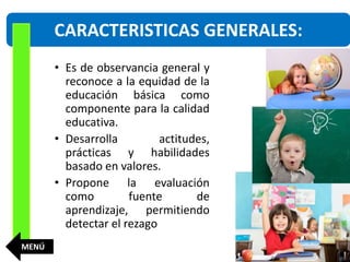 • Es de observancia general y
reconoce a la equidad de la
educación básica como
componente para la calidad
educativa.
• Desarrolla actitudes,
prácticas y habilidades
basado en valores.
• Propone la evaluación
como fuente de
aprendizaje, permitiendo
detectar el rezago
CARACTERISTICAS GENERALES:
MENÚ
 
