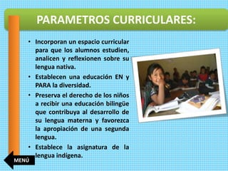 • Incorporan un espacio curricular
para que los alumnos estudien,
analicen y reflexionen sobre su
lengua nativa.
• Establecen una educación EN y
PARA la diversidad.
• Preserva el derecho de los niños
a recibir una educación bilingüe
que contribuya al desarrollo de
su lengua materna y favorezca
la apropiación de una segunda
lengua.
• Establece la asignatura de la
lengua indígena.
PARAMETROS CURRICULARES:
MENÚ
 