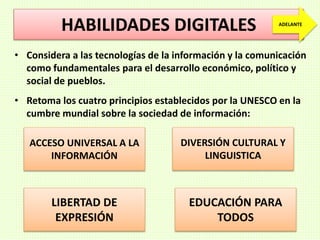 HABILIDADES DIGITALES
• Considera a las tecnologías de la información y la comunicación
como fundamentales para el desarrollo económico, político y
social de pueblos.
• Retoma los cuatro principios establecidos por la UNESCO en la
cumbre mundial sobre la sociedad de información:
ACCESO UNIVERSAL A LA
INFORMACIÓN
LIBERTAD DE
EXPRESIÓN
DIVERSIÓN CULTURAL Y
LINGUISTICA
EDUCACIÓN PARA
TODOS
ADELANTE
 