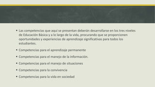  Las competencias que aquí se presentan deberán desarrollarse en los tres niveles
de Educación Básica y a lo largo de la vida, procurando que se proporcionen
oportunidades y experiencias de aprendizaje significativas para todos los
estudiantes.
 Competencias para el aprendizaje permanente
 Competencias para el manejo de la información.
 Competencias para el manejo de situaciones
 Competencias para la convivencia
 Competencias para la vida en sociedad
 