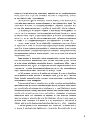 educación Primaria, y consolida este proceso, aportando una propuesta formativa per-
tinente, significativa, congruente, orientada al desarrollo de competencias y centrada
en el aprendizaje de las y los estudiantes.
     difundir, explicar y generar el interés de docentes, madres y padres de familia, la co-
munidad académica y demás sectores interesados en las políticas públicas para la edu-
cación Básica de nuestro país, representa una condición fundamental para el éxito de la
rieB, de ahí la relevancia de dar a conocer el Plan de estudios 2011. Educación Básica.
     las maestras y los maestros reconocerán en este Plan de estudios parte de sus
mejores prácticas, propuestas que han presentado en diversos foros y otras que, en
los años recientes, ocupan un espacio relevante en la discusión académica sobre la
educación y sus procesos. Por ello, reconocer y compartir los fundamentos y la visión
es avanzar en una valiosa transformación de la educación Básica de nuestro país.
     la rieB y, en particular el Plan de estudios 2011, representa un avance significativo
en el propósito de contar con escuelas mejor preparadas para atender las necesidades
específicas de aprendizaje de cada estudiante. En este sentido, se trata de una propues-
ta que busca de todos un compromiso mayor, que transparenta las responsabilidades y
los niveles de desempeño en el sistema educativo y reconoce la amplia dimensión social
del proceso educativo.
     Elevar la calidad de la educación implica, necesariamente, mejorar el desempeño de
todos los componentes del sistema educativo: docentes, estudiantes, padres y madres
de familia, tutores, autoridades, los materiales de apoyo y, desde luego, el Plan y los pro-
gramas de estudio. Para lograrlo, es indispensable fortalecer los procesos de evaluación,
transparencia y rendición de cuentas que indiquen los avances y las oportunidades de
mejora para contar con una educación cada vez de mayor calidad.
     la rieB reconoce, como punto de partida, una proyección de lo que es el país hacia
lo que queremos que sea, mediante el esfuerzo educativo, y asume que la educación
Básica sienta las bases de lo que los mexicanos buscamos entregar a nuestros hijos; no
cualquier México sino el mejor posible.
     en ese sentido, el sistema educativo nacional deberá fortalecer su capacidad para
egresar estudiantes que posean competencias para resolver problemas; tomar decisio-
nes; encontrar alternativas; desarrollar productivamente su creatividad; relacionarse de
forma proactiva con sus pares y la sociedad; identificar retos y oportunidades en entor-
nos altamente competitivos; reconocer en sus tradiciones valores y oportunidades para
enfrentar con mayor éxito los desafíos del presente y el futuro; asumir los valores de
la democracia como la base fundamental del estado laico y la convivencia cívica que
reconoce al otro como igual; en el respeto de la ley; el aprecio por la participación, el
diálogo, la construcción de acuerdos y la apertura al pensamiento crítico y propositivo.
     el dominio generalizado de las tecnologías de la información y la comunicación, y
en general de las plataformas digitales, como herramientas del pensamiento, la crea-




                                                                                               9
 