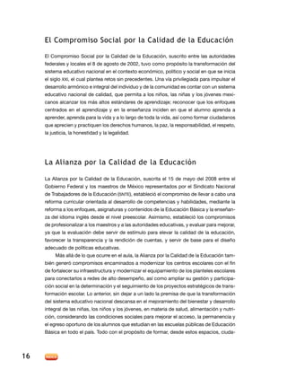 el compromiso Social por la calidad de la educación

     el Compromiso Social por la Calidad de la educación, suscrito entre las autoridades
     federales y locales el 8 de agosto de 2002, tuvo como propósito la transformación del
     sistema educativo nacional en el contexto económico, político y social en que se inicia
     el siglo XXi, el cual plantea retos sin precedentes. Una vía privilegiada para impulsar el
     desarrollo armónico e integral del individuo y de la comunidad es contar con un sistema
     educativo nacional de calidad, que permita a los niños, las niñas y los jóvenes mexi-
     canos alcanzar los más altos estándares de aprendizaje; reconocer que los enfoques
     centrados en el aprendizaje y en la enseñanza inciden en que el alumno aprenda a
     aprender, aprenda para la vida y a lo largo de toda la vida, así como formar ciudadanos
     que aprecien y practiquen los derechos humanos, la paz, la responsabilidad, el respeto,
     la justicia, la honestidad y la legalidad.




     la alianza por la calidad de la educación

     la alianza por la Calidad de la educación, suscrita el 15 de mayo del 2008 entre el
     Gobierno Federal y los maestros de México representados por el Sindicato nacional
     de Trabajadores de la Educación (Snte), estableció el compromiso de llevar a cabo una
     reforma curricular orientada al desarrollo de competencias y habilidades, mediante la
     reforma a los enfoques, asignaturas y contenidos de la Educación Básica y la enseñan-
     za del idioma inglés desde el nivel preescolar. asimismo, estableció los compromisos
     de profesionalizar a los maestros y a las autoridades educativas, y evaluar para mejorar,
     ya que la evaluación debe servir de estímulo para elevar la calidad de la educación,
     favorecer la transparencia y la rendición de cuentas, y servir de base para el diseño
     adecuado de políticas educativas.
          Más allá de lo que ocurre en el aula, la alianza por la Calidad de la educación tam-
     bién generó compromisos encaminados a modernizar los centros escolares con el fin
     de fortalecer su infraestructura y modernizar el equipamiento de los planteles escolares
     para conectarlos a redes de alto desempeño, así como ampliar su gestión y participa-
     ción social en la determinación y el seguimiento de los proyectos estratégicos de trans-
     formación escolar. Lo anterior, sin dejar a un lado la premisa de que la transformación
     del sistema educativo nacional descansa en el mejoramiento del bienestar y desarrollo
     integral de las niñas, los niños y los jóvenes, en materia de salud, alimentación y nutri-
     ción, considerando las condiciones sociales para mejorar el acceso, la permanencia y
     el egreso oportuno de los alumnos que estudian en las escuelas públicas de educación
     Básica en todo el país. todo con el propósito de formar, desde estos espacios, ciuda-




16
 