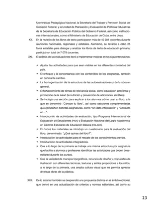Universidad Pedagógica Nacional; la Secretaría del Trabajo y Previsión Social del
        Gobierno Federal, y la Unidad de Planeación y evaluación de Políticas educativas
        de la Secretaría de educación Pública del Gobierno Federal, así como institucio-
        nes internacionales, como el Ministerio de educación de Cuba, entre otras.
 XX.    en la revisión de los libros de texto participaron más de 40 284 docentes durante
        reuniones nacionales, regionales y estatales. asimismo, se llevaron a cabo 25
        foros estatales para dialogar y analizar los libros de texto de educación primaria;
        participó un total de 7 078 docentes.
XXi.    El análisis de las evaluaciones llevó a implementar mejoras en los siguientes rubros:


        • Ajustar las actividades para que sean viables en los diferentes contextos del
           país.
        • el enfoque y la concordancia con los contenidos de los programas, también
           en constante cambio.
        • la homogenización de la estructura de las autoevaluaciones y de la obra en
           general.
        • el fortalecimiento de temas de relevancia social, como educación ambiental y
           promoción de la salud (la nutrición y prevención de adicciones, etcétera).
        • Se incluyó una sección para explicar a los alumnos cómo usar su libro, a la
           que se denominó “Conoce tu libro”, así como secciones complementarias
           que comparten distintas asignaturas, como “Un dato interesante” y “Consulto
           en…”.
        • introducción de actividades de evaluación, tipo Programa internacional de
           evaluación de estudiantes (PiSa) y evaluación nacional del logro académico
           en Centros escolares de educación Básica (enlaCe).
        • En todos los materiales se introdujo un cuestionario para la evaluación del
           libro, denominado: “¿Qué opinas del libro?”.
        • introducción de actividades para el rescate de los conocimientos previos.
        • introducción de actividades integradoras.
        • Que a lo largo de la primaria se trabaje una misma estructura por asignatura
           que facilite a alumnos y profesores identificar las actividades que deben desa-
           rrollarse durante los cursos.
        • Que la variedad de manejos tipográficos, recursos de diseño y propuestas de
           ilustración con diferentes técnicas, texturas y estilos proporcione a los niños,
           a lo largo de la primaria, una amplia cultura visual que les permita apreciar
           diversas obras de la plástica.


XXii.   de lo anterior también se desprendió una propuesta distinta en el ámbito editorial,
        que derivó en una actualización de criterios y normas editoriales, así como su




                                                                                                23
 