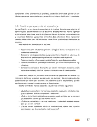 comprender cómo aprende el que aprende y, desde esta diversidad, generar un am-
biente que acerque a estudiantes y docentes al conocimiento significativo y con interés.




1.2. Planificar para potenciar el aprendizaje
la planificación es un elemento sustantivo de la práctica docente para potenciar el
aprendizaje de los estudiantes hacia el desarrollo de competencias. Implica organizar
actividades de aprendizaje a partir de diferentes formas de trabajo, como situaciones
y secuencias didácticas y proyectos, entre otras. las actividades deben representar
desafíos intelectuales para los estudiantes con el fin de que formulen alternativas de
solución.
    Para diseñar una planificación se requiere:


    • reconocer que los estudiantes aprenden a lo largo de la vida y se involucran en su
        proceso de aprendizaje.
    • Seleccionar estrategias didácticas que propicien la movilización de saberes, y de
        evaluación del aprendizaje congruentes con los aprendizajes esperados.
    • Reconocer que los referentes para su diseño son los aprendizajes esperados.
    • Generar ambientes de aprendizaje colaborativo que favorezcan experiencias sig-
        nificativas.
    • Considerar evidencias de desempeño que brinden información al docente para la
        toma de decisiones y continuar impulsando el aprendizaje de los estudiantes.


    Desde esta perspectiva, el diseño de actividades de aprendizaje requiere del co-
nocimiento de lo que se espera que aprendan los alumnos y de cómo aprenden, las
posibilidades que tienen para acceder a los problemas que se les plantean y qué tan
significativos son para el contexto en que se desenvuelven.
    Diseñar actividades implica responder a cuestiones como las siguientes:


    • ¿Qué situaciones resultarán interesantes y desafiantes para que los estudiantes inda-
        guen, cuestionen, analicen, comprendan y reflexionen?
    • ¿Cuál es el nivel de complejidad que se requiere para la actividad que se planteará
        y cuáles son los saberes que los alumnos tienen?
    • ¿Qué aspectos quedarán a cargo de los alumnos y cuáles será necesario explicar
        para que puedan avanzar?
    • ¿de qué manera pondrán en práctica la movilización de saberes para lograr los
        aprendizajes y qué desempeños los harán evidentes?




                                                                                              27
 