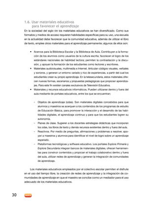 1.6. usar materiales educativos
          para favorecer el aprendizaje
     en la sociedad del siglo XXi los materiales educativos se han diversificado. Como sus
     formatos y medios de acceso requieren habilidades específicas para su uso, una escuela
     en la actualidad debe favorecer que la comunidad educativa, además de utilizar el libro
     de texto, emplee otros materiales para el aprendizaje permanente; algunos de ellos son:


         • acervos para la Biblioteca escolar y la Biblioteca de aula. Contribuyen a la forma-
             ción de los alumnos como usuarios de la cultura escrita; favorecen el logro de los
             estándares nacionales de habilidad lectora; permiten la contrastación y la discu-
             sión, y apoyan la formación de los estudiantes como lectores y escritores.
         • Materiales audiovisuales, multimedia e internet. articulan códigos visuales, verbales
             y sonoros, y generan un entorno variado y rico de experiencias, a partir del cual los
             estudiantes crean su propio aprendizaje. En la telesecundaria, estos materiales ofre-
             cen nuevas formas, escenarios y propuestas pedagógicas que propician aprendiza-
             jes. Para este fin existen canales exclusivos de Televisión Educativa.
         • Materiales y recursos educativos informáticos. Pueden utilizarse dentro y fuera del
             aula mediante de portales educativos, entre los que se encuentran:


             -   Objetos de aprendizaje (odas). Son materiales digitales concebidos para que
                 alumnos y maestros se acerquen a los contenidos de los programas de estudio
                 de educación Básica, para promover la interacción y el desarrollo de las habi-
                 lidades digitales, el aprendizaje continuo y para que los estudiantes logren su
                 autonomía.
             -   Planes de clase. Sugieren a los docentes estrategias didácticas que incorporan
                 los odas, los libros de texto y demás recursos existentes dentro y fuera del aula.
             -   reactivos. Por medio de preguntas, afirmaciones y problemas a resolver, apo-
                 yan a maestros y alumnos para identificar el nivel de logro sobre un aprendizaje
                 esperado.
             -   Plataformas tecnológicas y software educativo. los portales Explora Primaria y
                 Explora Secundaria integran bancos de materiales digitales, ofrecen herramien-
                 tas para construir contenidos y propician el trabajo colaborativo dentro y fuera
                 del aula, utilizan redes de aprendizaje y generan la integración de comunidades
                 de aprendizaje.


         los materiales educativos empleados por el colectivo escolar permiten el disfrute
     en el uso del tiempo libre, la creación de redes de aprendizaje y la integración de co-
     munidades de aprendizaje en que el maestro se concibe como un mediador para el uso
     adecuado de los materiales educativos.




30
 