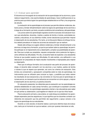 1.7. evaluar para aprender
El docente es el encargado de la evaluación de los aprendizajes de los alumnos y quien
realiza el seguimiento, crea oportunidades de aprendizaje y hace modificaciones en su
práctica para que éstos logren los aprendizajes establecidos en el Plan y los programas
de estudio.
     La evaluación de los aprendizajes es el proceso que permite obtener evidencias, ela-
borar juicios y brindar retroalimentación sobre los logros de aprendizaje de los alumnos a
lo largo de su formación; por tanto, es parte constitutiva de la enseñanza y del aprendizaje.
     Los juicios sobre los aprendizajes logrados durante el proceso de evaluación bus-
can que estudiantes, docentes, madres y padres de familia o tutores, autoridades es-
colares y educativas, en sus distintos niveles, tomen decisiones que permitan mejorar
el desempeño de los estudiantes. Por tanto, en la Educación Básica el enfoque forma-
tivo deberá prevalecer en todas las acciones de evaluación que se realicen.
     desde este enfoque se sugiere obtener evidencias y brindar retroalimentación a los
alumnos a lo largo de su formación, ya que la que reciban sobre su aprendizaje, les permi-
tirá participar en el mejoramiento de su desempeño y ampliar sus posibilidades de apren-
der. Para que cumpla sus propósitos, requiere comprender cómo potenciar los logros y
cómo enfrentar las dificultades. Por ello, el docente habrá de explicitar a los estudiantes
formas en que pueden superar sus dificultades. en este sentido, una calificación o una
descripción sin propuestas de mejora resultan insuficientes e inapropiadas para mejorar
su desempeño.
     Para que el enfoque formativo de la evaluación sea parte del proceso de apren-
dizaje, el docente debe compartir con los alumnos y sus madres, padres de familia
o tutores lo que se espera que aprendan, así como los criterios de evaluación. esto
brinda una comprensión y apropiación compartida sobre la meta de aprendizaje, los
instrumentos que se utilizarán para conocer su logro, y posibilita que todos valoren
los resultados de las evaluaciones y las conviertan en insumos para el aprendizaje; en
consecuencia, es necesario que los esfuerzos se concentren en cómo apoyar y mejorar
el desempeño de los alumnos y la práctica docente.
     En educación preescolar, los referentes para la evaluación son los aprendizajes es-
perados establecidos en cada campo formativo, que constituyen la expresión concreta
de las competencias; los aprendizajes esperados orientan a las educadoras para saber
en qué centrar su observación y qué registrar en relación con lo que los niños hacen.
     Para la educación primaria y secundaria, en cada bloque se establecen los apren-
dizajes esperados para las asignaturas, lo que significa que los docentes contarán con
referentes de evaluación que les permitirán dar seguimiento y apoyo cercano a los
logros de aprendizaje de sus estudiantes.
     durante un ciclo escolar, el docente realiza o promueve distintos tipos de evalua-
ción, tanto por el momento en que se realizan, como por quienes intervienen en ella.




                                                                                                31
 