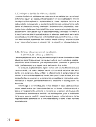 1.9. incorporar temas de relevancia social
     los temas de relevancia social se derivan de los retos de una sociedad que cambia cons-
     tantemente y requiere que todos sus integrantes actúen con responsabilidad ante el medio
     natural y social, la vida y la salud, y la diversidad social, cultural y lingüística. Por lo cual, en
     cada uno de los niveles y grados se abordan temas de relevancia social que forman parte
     de más de un espacio curricular y contribuyen a la formación crítica, responsable y parti-
     cipativa de los estudiantes en la sociedad. Estos temas favorecen aprendizajes relaciona-
     dos con valores y actitudes sin dejar de lado conocimientos y habilidades, y se refieren a
     la atención a la diversidad, la equidad de género, la educación para la salud, la educación
     sexual, la educación ambiental para la sustentabilidad, la educación financiera, la educa-
     ción del consumidor, la prevención de la violencia escolar –bullying–, la educación para
     la paz y los derechos humanos, la educación vial, y la educación en valores y ciudadanía.




     1.10. renovar el pacto entre el estudiante,
           el docente, la familia y la escuela
     desde la perspectiva actual, se requiere renovar el pacto entre los diversos actores
     educativos, con el fin de promover normas que regulen la convivencia diaria, establez-
     can vínculos entre los derechos y las responsabilidades, y delimiten el ejercicio del
     poder y de la autoridad en la escuela con la participación de la familia.
          en la escuela, la aplicación de las reglas y normas suele ser una atribución exclusiva
     de los docentes y del director, dejando fuera la oportunidad de involucrar a los estu-
     diantes en la comprensión de su sentido y el establecimiento de compromisos con las
     mismas. Si las normas se elaboran de manera participativa con los alumnos, e incluso
     con sus familias, se convierten en un compromiso compartido y se incrementa la posibi-
     lidad de que se respeten, permitiendo fortalecer su autoestima, su autorregulación y su
     autonomía.
          Sin embargo, es conveniente que las normas del salón de clases y de la escuela se
     revisen periódicamente, para determinar cuáles son funcionales, no lesionan a nadie y
     apoyan el trabajo conjunto. Asimismo, es necesario que se apliquen a todos, que ante
     un conflicto que las involucre se escuche a las distintas partes, y que el acatamiento
     de la norma sea una condición necesaria para el respeto y el cumplimiento de las
     responsabilidades personales con la comunidad escolar y no como un acto impuesto
     autoritariamente.




36
 