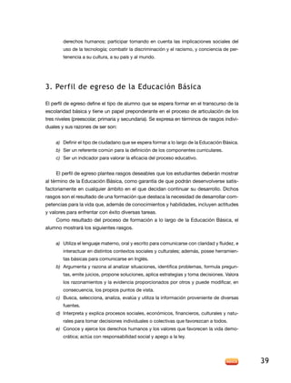 derechos humanos; participar tomando en cuenta las implicaciones sociales del
        uso de la tecnología; combatir la discriminación y el racismo, y conciencia de per-
        tenencia a su cultura, a su país y al mundo.




3. Perfil de egreso de la educación básica

el perfil de egreso define el tipo de alumno que se espera formar en el transcurso de la
escolaridad básica y tiene un papel preponderante en el proceso de articulación de los
tres niveles (preescolar, primaria y secundaria). Se expresa en términos de rasgos indivi-
duales y sus razones de ser son:


    a) definir el tipo de ciudadano que se espera formar a lo largo de la educación Básica.
    b) Ser un referente común para la definición de los componentes curriculares.
    c) Ser un indicador para valorar la eficacia del proceso educativo.


    el perfil de egreso plantea rasgos deseables que los estudiantes deberán mostrar
al término de la educación Básica, como garantía de que podrán desenvolverse satis-
factoriamente en cualquier ámbito en el que decidan continuar su desarrollo. dichos
rasgos son el resultado de una formación que destaca la necesidad de desarrollar com-
petencias para la vida que, además de conocimientos y habilidades, incluyen actitudes
y valores para enfrentar con éxito diversas tareas.
    Como resultado del proceso de formación a lo largo de la educación Básica, el
alumno mostrará los siguientes rasgos.


    a) Utiliza el lenguaje materno, oral y escrito para comunicarse con claridad y fluidez, e
        interactuar en distintos contextos sociales y culturales; además, posee herramien-
        tas básicas para comunicarse en inglés.
    b) argumenta y razona al analizar situaciones, identifica problemas, formula pregun-
        tas, emite juicios, propone soluciones, aplica estrategias y toma decisiones. Valora
        los razonamientos y la evidencia proporcionados por otros y puede modificar, en
        consecuencia, los propios puntos de vista.
    c) Busca, selecciona, analiza, evalúa y utiliza la información proveniente de diversas
        fuentes.
    d) interpreta y explica procesos sociales, económicos, financieros, culturales y natu-
        rales para tomar decisiones individuales o colectivas que favorezcan a todos.
    e) Conoce y ejerce los derechos humanos y los valores que favorecen la vida demo-
        crática; actúa con responsabilidad social y apego a la ley.




                                                                                                39
 