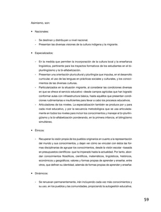 asimismo, son:


• nacionales:


   -   Se destinan y distribuyen a nivel nacional.
   -   Presentan las diversas visiones de la cultura indígena y la migrante.


• especializados:


   -   En la medida que permiten la incorporación de la cultura local y la enseñanza
       lingüística, pertinente para los trayectos formativos de los estudiantes en el bi-
       plurilingüismo y la bi-alfabetización.
   -   Presentan una orientación pluricultural y plurilingüe que impulsa, en el desarrollo
       curricular, el uso de las lenguas en prácticas sociales y culturales, y los conoci-
       mientos de las diversas culturas.
   -   Particularizados en la situación migrante, al considerar las condiciones diversas
       en que se ofrece el servicio educativo –desde campos agrícolas que han logrado
       conformar aulas con infraestructura básica, hasta aquéllos que presentan condi-
       ciones rudimentarias e insuficientes para llevar a cabo los procesos educativos.
   -   articuladores de los niveles. la especialización también se produce por y para
       cada nivel educativo, y por la secuencia metodológica que se usa articulada-
       mente en todos los niveles para incluir los conocimientos y manejar el bi-plurilin-
       güismo y la bi-alfabetización ponderando, en la primera infancia, el bilingüismo
       simultáneo.


• Étnicos:


   -   recuperan la visión propia de los pueblos originarios en cuanto a la representación
       del mundo y sus conocimientos, y dejan ver cómo se vinculan con éstos las for-
       mas disciplinarias de agrupar los conocimientos, desde la visión escolar –basada
       en presupuestos científicos– que ha imperado hasta la actualidad. Por tanto, abor-
       dan conocimientos filosóficos, científicos, matemáticos, lingüísticos, históricos,
       económicos y geográficos; valores y formas propias de aprender y enseñar, entre
       otros, que definen su identidad, además de formas propias de aprender y enseñar.


• dinámicos:


   -   Se renuevan permanentemente, irán incluyendo cada vez más conocimientos y
       su uso, en los pueblos y las comunidades, propiciando la autogestión educativa.




                                                                                             59
 