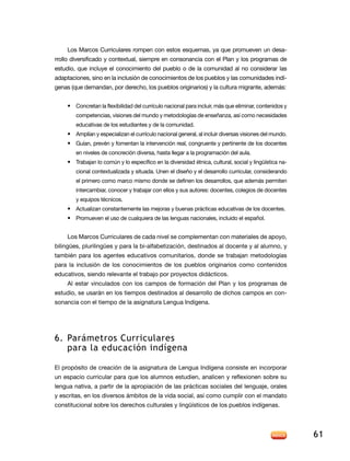 los Marcos Curriculares rompen con estos esquemas, ya que promueven un desa-
rrollo diversificado y contextual, siempre en consonancia con el Plan y los programas de
estudio, que incluye el conocimiento del pueblo o de la comunidad al no considerar las
adaptaciones, sino en la inclusión de conocimientos de los pueblos y las comunidades indí-
genas (que demandan, por derecho, los pueblos originarios) y la cultura migrante, además:


    • Concretan la flexibilidad del currículo nacional para incluir, más que eliminar, contenidos y
        competencias, visiones del mundo y metodologías de enseñanza, así como necesidades
        educativas de los estudiantes y de la comunidad.
    • amplían y especializan el currículo nacional general, al incluir diversas visiones del mundo.
    • Guían, prevén y fomentan la intervención real, congruente y pertinente de los docentes
        en niveles de concreción diversa, hasta llegar a la programación del aula.
    • Trabajan lo común y lo específico en la diversidad étnica, cultural, social y lingüística na-
        cional contextualizada y situada. Unen el diseño y el desarrollo curricular, considerando
        el primero como marco mismo donde se definen los desarrollos, que además permiten
        intercambiar, conocer y trabajar con ellos y sus autores: docentes, colegios de docentes
        y equipos técnicos.
    • Actualizan constantemente las mejoras y buenas prácticas educativas de los docentes.
    • Promueven el uso de cualquiera de las lenguas nacionales, incluido el español.


    los Marcos Curriculares de cada nivel se complementan con materiales de apoyo,
bilingües, plurilingües y para la bi-alfabetización, destinados al docente y al alumno, y
también para los agentes educativos comunitarios, donde se trabajan metodologías
para la inclusión de los conocimientos de los pueblos originarios como contenidos
educativos, siendo relevante el trabajo por proyectos didácticos.
    al estar vinculados con los campos de formación del Plan y los programas de
estudio, se usarán en los tiempos destinados al desarrollo de dichos campos en con-
sonancia con el tiempo de la asignatura lengua indígena.




6. Parámetros curriculares
   para la educación indígena

el propósito de creación de la asignatura de lengua indígena consiste en incorporar
un espacio curricular para que los alumnos estudien, analicen y reflexionen sobre su
lengua nativa, a partir de la apropiación de las prácticas sociales del lenguaje, orales
y escritas, en los diversos ámbitos de la vida social, así como cumplir con el mandato
constitucional sobre los derechos culturales y lingüísticos de los pueblos indígenas.




                                                                                                      61
 