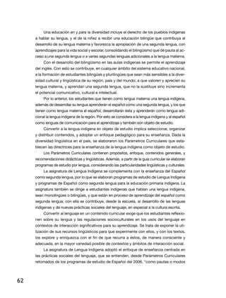 Una educación en y para la diversidad incluye el derecho de los pueblos indígenas
     a hablar su lengua, y el de la niñez a recibir una educación bilingüe que contribuya al
     desarrollo de su lengua materna y favorezca la apropiación de una segunda lengua, con
     aprendizajes para la vida social y escolar, consolidando el bilingüismo que dé pauta al ac-
     ceso a una segunda lengua o a varias segundas lenguas adicionales a la lengua materna.
          Con el desarrollo del bilingüismo en las aulas indígenas se permite el aprendizaje
     del inglés. Con esto se contribuye, en cualquier ámbito del sistema educativo nacional,
     a la formación de estudiantes bilingües y plurilingües que sean más sensibles a la diver-
     sidad cultural y lingüística de su región, país y del mundo; a que valoren y aprecien su
     lengua materna, y aprendan una segunda lengua, que no la sustituye sino incrementa
     el potencial comunicativo, cultural e intelectual.
          Por lo anterior, los estudiantes que tienen como lengua materna una lengua indígena,
     además de desarrollar su lengua aprenderán el español como una segunda lengua, y los que
     tienen como lengua materna el español, desarrollarán ésta y aprenderán como lengua adi-
     cional la lengua indígena de la región. Por esto se considera a la lengua indígena y al español
     como lenguas de comunicación para el aprendizaje y también son objeto de estudio.
          Convertir a la lengua indígena en objeto de estudio implica seleccionar, organizar
     y distribuir contenidos, y adoptar un enfoque pedagógico para su enseñanza. Dada la
     diversidad lingüística en el país, se elaboraron los Parámetros Curriculares que esta-
     blecen las directrices para la enseñanza de la lengua indígena como objeto de estudio.
          los Parámetros Curriculares contienen propósitos, enfoque, contenidos generales, y
     recomendaciones didácticas y lingüísticas. además, a partir de la guía curricular se elaboran
     programas de estudio por lengua, considerando las particularidades lingüísticas y culturales.
          La asignatura de Lengua Indígena se complementa con la enseñanza del Español
     como segunda lengua, por lo que se elaboran programas de estudio de lengua indígena
     y programas de Español como segunda lengua para la educación primaria indígena. La
     asignatura también se dirige a estudiantes indígenas que hablan una lengua indígena,
     sean monolingües o bilingües, y que están en proceso de aprendizaje del español como
     segunda lengua; con ella se contribuye, desde la escuela, al desarrollo de las lenguas
     indígenas y de nuevas prácticas sociales del lenguaje, en especial a la cultura escrita.
          Convertir al lenguaje en un contenido curricular exige que los estudiantes reflexio-
     nen sobre su lengua y las regulaciones socioculturales en los usos del lenguaje en
     contextos de interacción significativos para su aprendizaje. Se trata de exponer la uti-
     lización de sus recursos lingüísticos para que experimente con ellos, y con los textos,
     los explore y enriquezca con el fin de que recurra a éstos, de manera consciente y
     adecuada, en la mayor variedad posible de contextos y ámbitos de interacción social.
          La asignatura de Lengua Indígena adoptó el enfoque de enseñanza centrada en
     las prácticas sociales del lenguaje, que se entienden, desde Parámetros Curriculares
     retomados de los programas de estudio de Español del 2006, “como pautas o modos




62
 